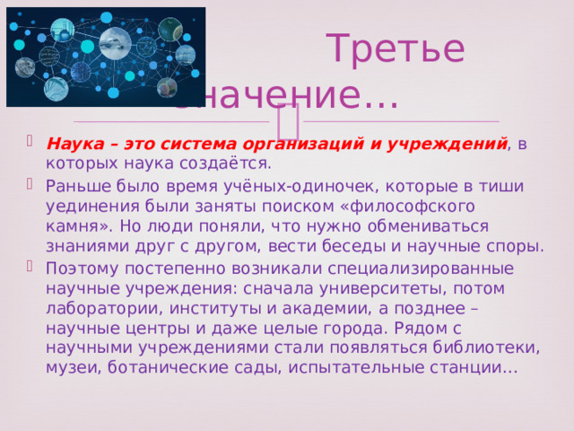  Третье значение… Наука – это система организаций и учреждений , в которых наука создаётся. Раньше было время учёных-одиночек, которые в тиши уединения были заняты поиском «философского камня». Но люди поняли, что нужно обмениваться знаниями друг с другом, вести беседы и научные споры. Поэтому постепенно возникали специализированные научные учреждения: сначала университеты, потом лаборатории, институты и академии, а позднее – научные центры и даже целые города. Рядом с научными учреждениями стали появляться библиотеки, музеи, ботанические сады, испытательные станции… 
