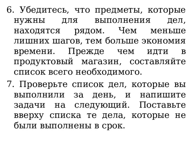 6. Убедитесь, что предметы, которые нужны для выполнения дел, находятся рядом. Чем меньше лишних шагов, тем больше экономия времени. Прежде чем идти в продуктовый магазин, составляйте список всего необходимого. 7. Проверьте список дел, которые вы выполнили за день, и напишите задачи на следующий. Поставьте вверху списка те дела, которые не были выполнены в срок. 