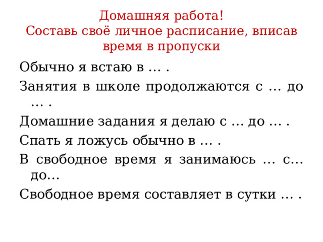 Домашняя работа!  Составь своё личное расписание, вписав время в пропуски Обычно я встаю в … . Занятия в школе продолжаются с … до … . Домашние задания я делаю с … до … . Спать я ложусь обычно в … . В свободное время я занимаюсь … с… до… Свободное время составляет в сутки … . 