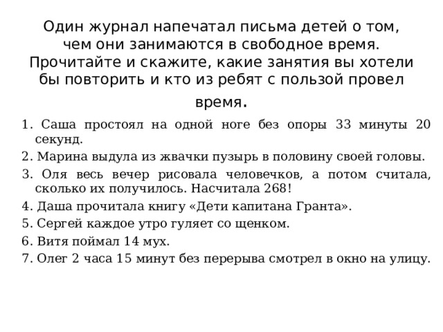 Один журнал напечатал письма детей о том, чем они занимаются в свободное время. Прочитайте и скажите, какие занятия вы хотели бы повторить и кто из ребят с пользой провел время . 1. Саша простоял на одной ноге без опоры 33 минуты 20 секунд. 2. Марина выдула из жвачки пузырь в половину своей головы. 3. Оля весь вечер рисовала человечков, а потом считала, сколько их получилось. Насчитала 268! 4. Даша прочитала книгу «Дети капитана Гранта». 5. Сергей каждое утро гуляет со щенком. 6. Витя поймал 14 мух. 7. Олег 2 часа 15 минут без перерыва смотрел в окно на улицу. 