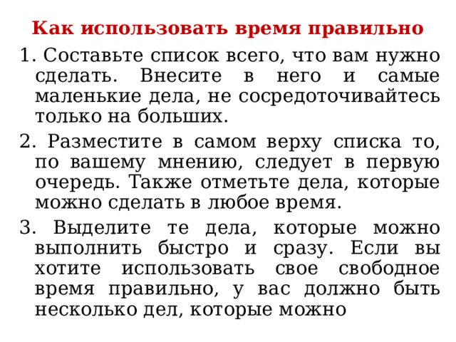 Как использовать время правильно 1. Составьте список всего, что вам нужно сделать. Внесите в него и самые маленькие дела, не сосредоточивайтесь только на больших. 2. Разместите в самом верху списка то, по вашему мнению, следует в первую очередь. Также отметьте дела, которые можно сделать в любое время. 3. Выделите те дела, которые можно выполнить быстро и сразу. Если вы хотите использовать свое свободное время правильно, у вас должно быть несколько дел, которые можно 