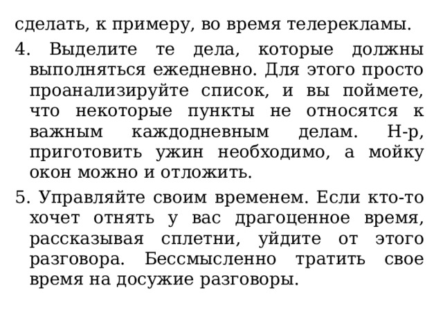 сделать, к примеру, во время телерекламы. 4. Выделите те дела, которые должны выполняться ежедневно. Для этого просто проанализируйте список, и вы поймете, что некоторые пункты не относятся к важным каждодневным делам. Н-р, приготовить ужин необходимо, а мойку окон можно и отложить. 5. Управляйте своим временем. Если кто-то хочет отнять у вас драгоценное время, рассказывая сплетни, уйдите от этого разговора. Бессмысленно тратить свое время на досужие разговоры. 