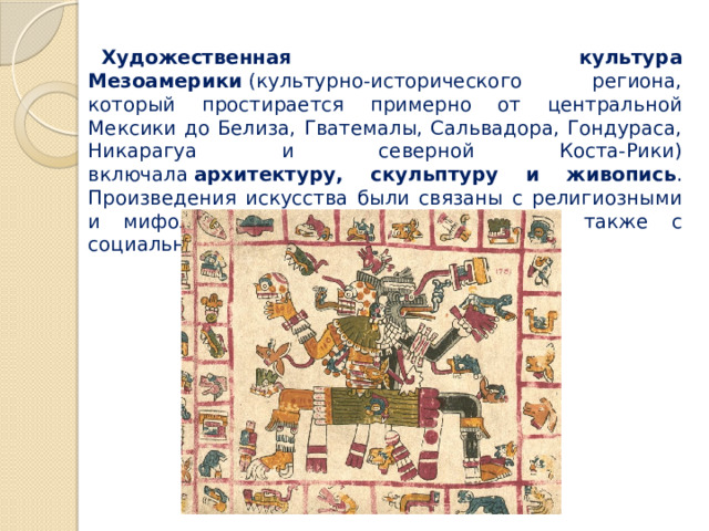 Художественная культура Мезоамерики  (культурно-исторического региона, который простирается примерно от центральной Мексики до Белиза, Гватемалы, Сальвадора, Гондураса, Никарагуа и северной Коста-Рики) включала  архитектуру, скульптуру и живопись . Произведения искусства были связаны с религиозными и мифологическими представлениями, а также с социально-политической властью. 