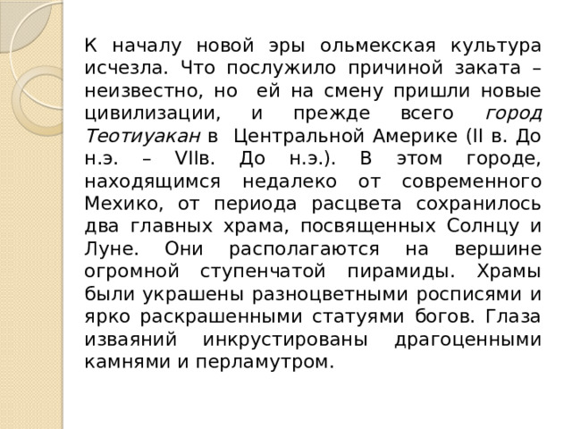 К началу новой эры ольмекская культура исчезла. Что послужило причиной заката – неизвестно, но ей на смену пришли новые цивилизации, и прежде всего город Теотиуакан в Центральной Америке (II в. До н.э. – VIIв. До н.э.). В этом городе, находящимся недалеко от современного Мехико, от периода расцвета сохранилось два главных храма, посвященных Солнцу и Луне. Они располагаются на вершине огромной ступенчатой пирамиды. Храмы были украшены разноцветными росписями и ярко раскрашенными статуями богов. Глаза изваяний инкрустированы драгоценными камнями и перламутром. 