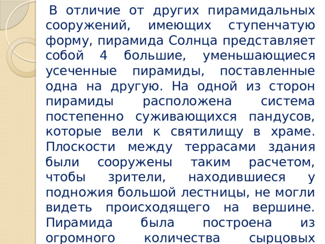 В отличие от других пирамидальных сооружений, имеющих ступенчатую форму, пирамида Солнца представляет собой 4 большие, уменьшающиеся усеченные пирамиды, поставленные одна на другую. На одной из сторон пирамиды расположена система постепенно суживающихся пандусов, которые вели к святилищу в храме. Плоскости между террасами здания были сооружены таким расчетом, чтобы зрители, находившиеся у подножия большой лестницы, не могли видеть происходящего на вершине. Пирамида была построена из огромного количества сырцовых кирпичей и облицована каменными отштукатуренными плитами. 