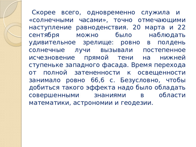 Скорее всего, одновременно служила и «солнечными часами», точно отмечающими наступление равноденствия. 20 марта и 22 сентября можно было наблюдать удивительное зрелище: ровно в полдень солнечные лучи вызывали постепенное исчезновение прямой тени на нижней ступеньке западного фасада. Время перехода от полной затененности к освещенности занимало ровно 66,6 с. Безусловно, чтобы добиться такого эффекта надо было обладать совершенными знаниями в области математики, астрономии и геодезии. 