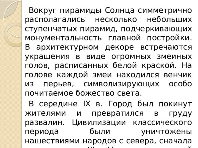 Вокруг пирамиды Солнца симметрично располагались несколько небольших ступенчатых пирамид, подчеркивающих монументальность главной постройки. В архитектурном декоре встречаются украшения в виде огромных змеиных голов, расписанных белой краской. На голове каждой змеи находился венчик из перьев, символизирующих особо почитаемое божество света. В середине IX в. Город был покинут жителями и превратился в груду развалин. Цивилизации классического периода были уничтожены нашествиями народов с севера, сначала тольтеков, а в XI в. Новых завоевателей – ацтеков , создавших свою цивилизацию. 
