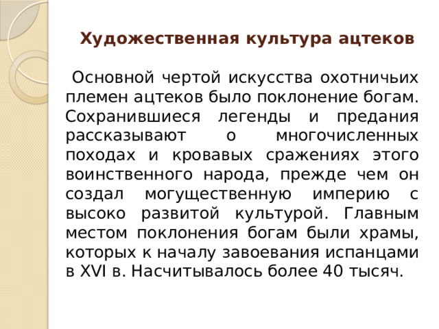 Художественная культура ацтеков   Основной чертой искусства охотничьих племен ацтеков было поклонение богам. Сохранившиеся легенды и предания рассказывают о многочисленных походах и кровавых сражениях этого воинственного народа, прежде чем он создал могущественную империю с высоко развитой культурой. Главным местом поклонения богам были храмы, которых к началу завоевания испанцами в XVI в. Насчитывалось более 40 тысяч. 