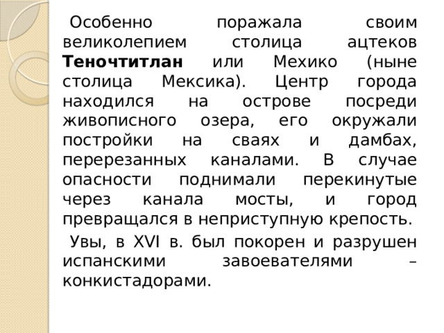 Особенно поражала своим великолепием столица ацтеков Теночтитлан или Мехико (ныне столица Мексика). Центр города находился на острове посреди живописного озера, его окружали постройки на сваях и дамбах, перерезанных каналами. В случае опасности поднимали перекинутые через канала мосты, и город превращался в неприступную крепость. Увы, в XVI в. был покорен и разрушен испанскими завоевателями – конкистадорами. 