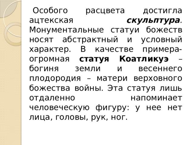 Особого расцвета достигла ацтекская скульптура . Монументальные статуи божеств носят абстрактный и условный характер. В качестве примера- огромная статуя Коатликуэ – богиня земли и весеннего плодородия – матери верховного божества войны. Эта статуя лишь отдаленно напоминает человеческую фигуру: у нее нет лица, головы, рук, ног. 