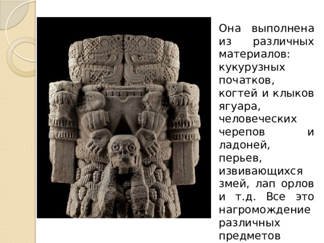 Она выполнена из различных материалов: кукурузных початков, когтей и клыков ягуара, человеческих черепов и ладоней, перьев, извивающихся змей, лап орлов и т.д. Все это нагромождение различных предметов симметрично и уравновешенно. 