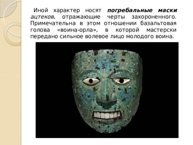 Иной характер носят погребальные маски ацтеков , отражающие черты захороненного. Примечательна в этом отношении базальтовая голова «воина-орла», в которой мастерски передано сильное волевое лицо молодого воина. 