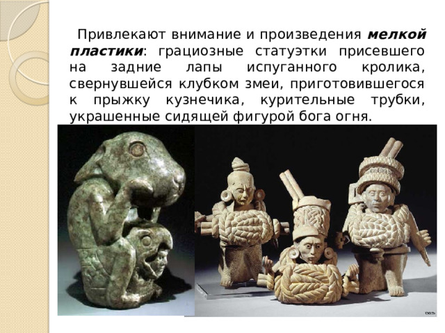 Привлекают внимание и произведения мелкой пластики : грациозные статуэтки присевшего на задние лапы испуганного кролика, свернувшейся клубком змеи, приготовившегося к прыжку кузнечика, курительные трубки, украшенные сидящей фигурой бога огня. 