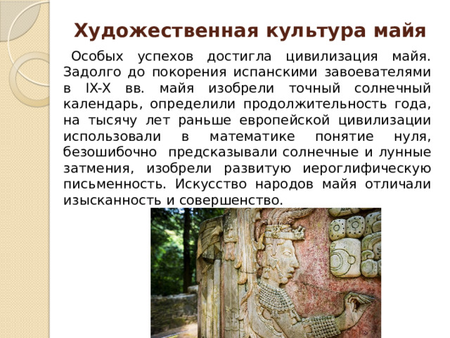 Художественная культура майя Особых успехов достигла цивилизация майя. Задолго до покорения испанскими завоевателями в IX-X вв. майя изобрели точный солнечный календарь, определили продолжительность года, на тысячу лет раньше европейской цивилизации использовали в математике понятие нуля, безошибочно предсказывали солнечные и лунные затмения, изобрели развитую иероглифическую письменность. Искусство народов майя отличали изысканность и совершенство. 