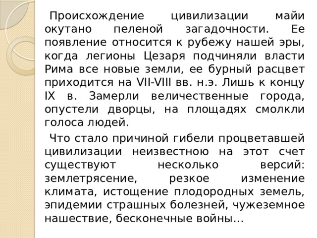 Происхождение цивилизации майи окутано пеленой загадочности. Ее появление относится к рубежу нашей эры, когда легионы Цезаря подчиняли власти Рима все новые земли, ее бурный расцвет приходится на VII-VIII вв. н.э. Лишь к концу IX в. Замерли величественные города, опустели дворцы, на площадях смолкли голоса людей. Что стало причиной гибели процветавшей цивилизации неизвестною на этот счет существуют несколько версий: землетрясение, резкое изменение климата, истощение плодородных земель, эпидемии страшных болезней, чужеземное нашествие, бесконечные войны… 