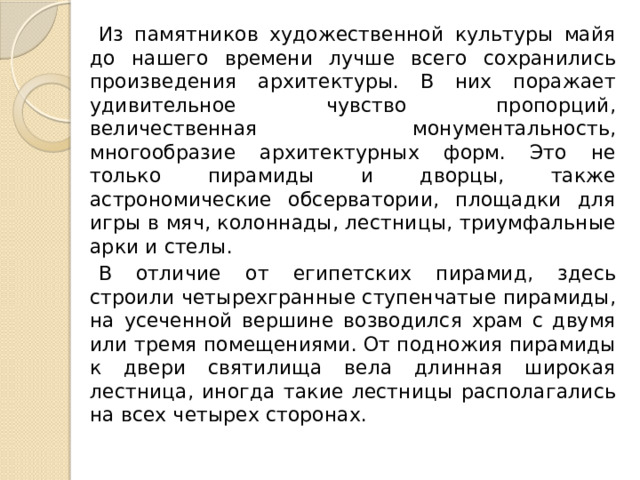 Из памятников художественной культуры майя до нашего времени лучше всего сохранились произведения архитектуры. В них поражает удивительное чувство пропорций, величественная монументальность, многообразие архитектурных форм. Это не только пирамиды и дворцы, также астрономические обсерватории, площадки для игры в мяч, колоннады, лестницы, триумфальные арки и стелы. В отличие от египетских пирамид, здесь строили четырехгранные ступенчатые пирамиды, на усеченной вершине возводился храм с двумя или тремя помещениями. От подножия пирамиды к двери святилища вела длинная широкая лестница, иногда такие лестницы располагались на всех четырех сторонах. 