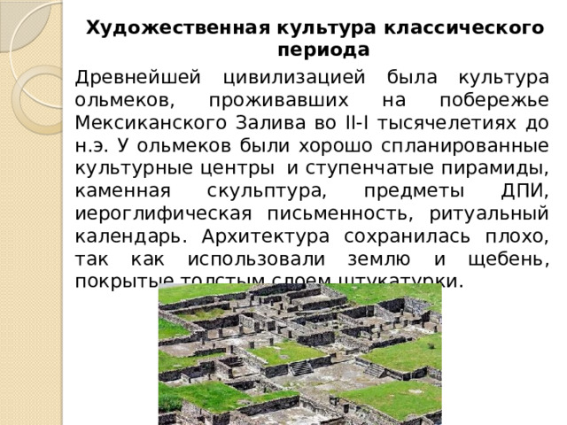 Художественная культура классического периода Древнейшей цивилизацией была культура ольмеков, проживавших на побережье Мексиканского Залива во II-I тысячелетиях до н.э. У ольмеков были хорошо спланированные культурные центры и ступенчатые пирамиды, каменная скульптура, предметы ДПИ, иероглифическая письменность, ритуальный календарь. Архитектура сохранилась плохо, так как использовали землю и щебень, покрытые толстым слоем штукатурки. 
