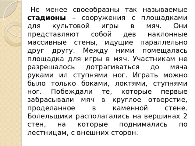 Не менее своеобразны так называемые стадионы – сооружения с площадками для культовой игры в мяч. Они представляют собой дев наклонные массивные стены, идущие параллельно друг другу. Между ними помещалась площадка для игры в мяч. Участникам не разрешалось дотрагиваться до мяча руками ил ступнями ног. Играть можно было только боками, локтями, ступнями ног. Побеждали те, которые первые забрасывали мяч в круглое отверстие, проделанное в каменной стене. Болельщики располагались на вершинах 2 стен, на которые поднимались по лестницам, с внешних сторон. 