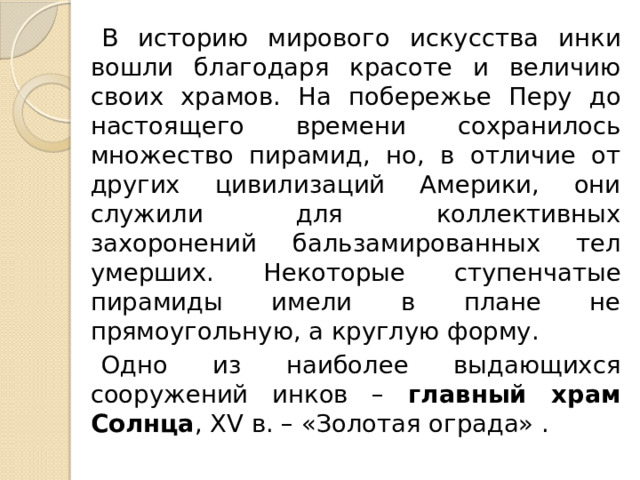 В историю мирового искусства инки вошли благодаря красоте и величию своих храмов. На побережье Перу до настоящего времени сохранилось множество пирамид, но, в отличие от других цивилизаций Америки, они служили для коллективных захоронений бальзамированных тел умерших. Некоторые ступенчатые пирамиды имели в плане не прямоугольную, а круглую форму. Одно из наиболее выдающихся сооружений инков – главный храм Солнца , XV в. – «Золотая ограда» . 
