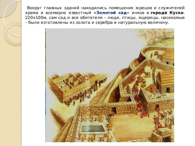 Вокруг главных зданий находились помещения жрецов и служителей храма и всемирно известный «Золотой сад » инков в  городе Куско . 220х100м, сам сад и все обитатели – люди, птицы, ящерицы, насекомые – были изготовлены из золота и серебра в натуральную величину. 
