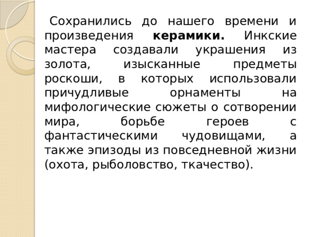Сохранились до нашего времени и произведения керамики. Инкские мастера создавали украшения из золота, изысканные предметы роскоши, в которых использовали причудливые орнаменты на мифологические сюжеты о сотворении мира, борьбе героев с фантастическими чудовищами, а также эпизоды из повседневной жизни (охота, рыболовство, ткачество). 