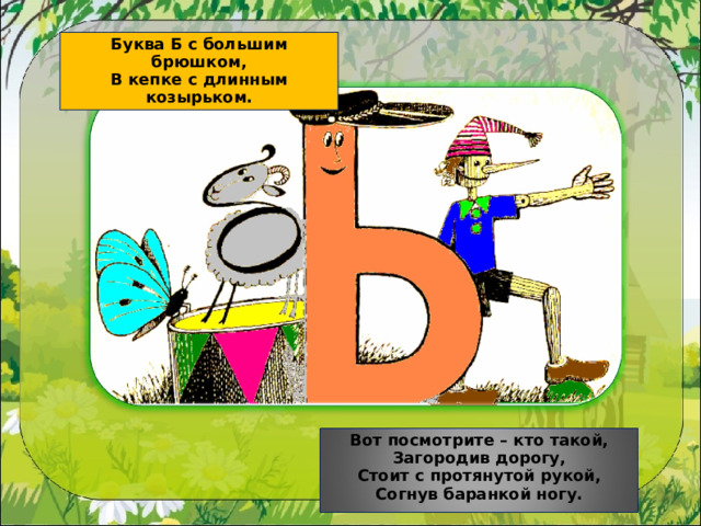Буква Б с большим брюшком, В кепке с длинным козырьком. Вот посмотрите – кто такой, Загородив дорогу, Стоит с протянутой рукой, Согнув баранкой ногу. 