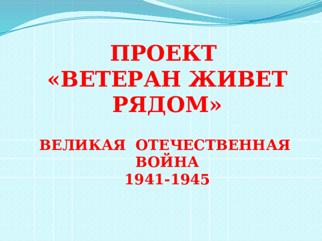 ПРОЕКТ «ВЕТЕРАН ЖИВЕТ РЯДОМ»  ВЕЛИКАЯ ОТЕЧЕСТВЕННАЯ ВОЙНА 1941-1945   