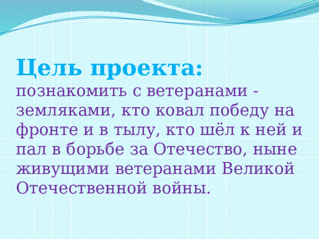  Цель проекта:  познакомить с ветеранами - земляками, кто ковал победу на фронте и в тылу, кто шёл к ней и пал в борьбе за Отечество, ныне живущими ветеранами Великой Отечественной войны. 