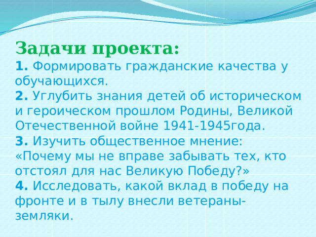 Задачи проекта:  1. Формировать гражданские качества у обучающихся.  2. Углубить знания детей об историческом и героическом прошлом Родины, Великой Отечественной войне 1941-1945года.  3. Изучить общественное мнение: «Почему мы не вправе забывать тех, кто отстоял для нас Великую Победу?»  4. Исследовать, какой вклад в победу на фронте и в тылу внесли ветераны- земляки. 