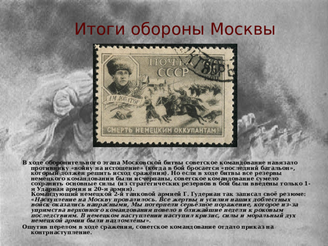 Итоги обороны Москвы В ходе оборонительного этапа Московской битвы советское командование навязало противнику «войну на истощение» (когда в бой бросается «последний батальон», который должен решить исход сражения). Но если в ходе битвы все резервы немецкого командования были исчерпаны, советское командование сумело сохранить основные силы (из стратегических резервов в бой были введены только 1-я Ударная армия и 20-я армия).  Командующий немецкой 2-й танковой армией Г. Гудериан так записал своё резюме:  « Наступление на Москву провалилось. Все жертвы и усилия наших доблестных войск оказались напрасными, Мы потерпели серьёзное поражение, которое из-за упрямства верховного командования повело в ближайшие недели к роковым последствиям.  В немецком наступлении наступил кризис, силы и моральный дух немецкой армии были надломлены ». Ощутив перелом в ходе сражения, советское командование отдало приказ на контрнаступление. 