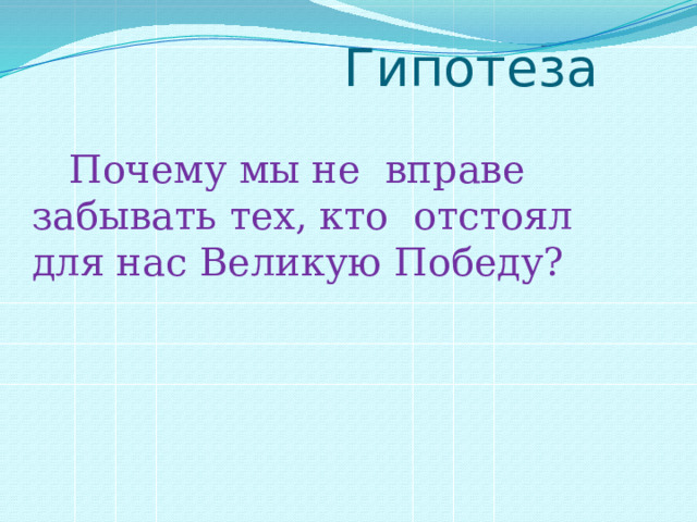  Гипотеза  Почему мы не вправе забывать тех, кто отстоял для нас Великую Победу? 
