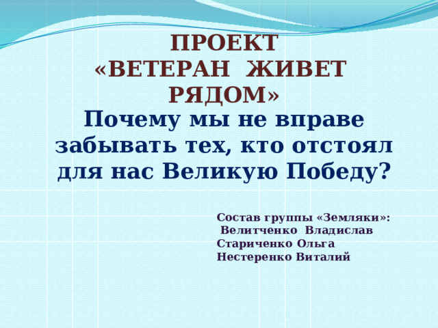 ПРОЕКТ «ВЕТЕРАН ЖИВЕТ РЯДОМ» Почему мы не вправе забывать тех, кто отстоял для нас Великую Победу?  Состав группы «Земляки»:  Велитченко Владислав Стариченко Ольга Нестеренко Виталий   