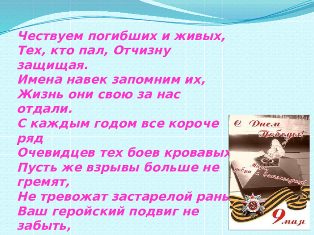  Чествуем погибших и живых,  Тех, кто пал, Отчизну защищая.  Имена навек запомним их,  Жизнь они свою за нас отдали.  С каждым годом все короче ряд  Очевидцев тех боев кровавых. Пусть же взрывы больше не гремят,  Не тревожат застарелой раны.  Ваш геройский подвиг не забыть,  Пусть года бегут неумолимо,  Но сирени бархатная кисть  В вашу честь цветет неопалимо! 