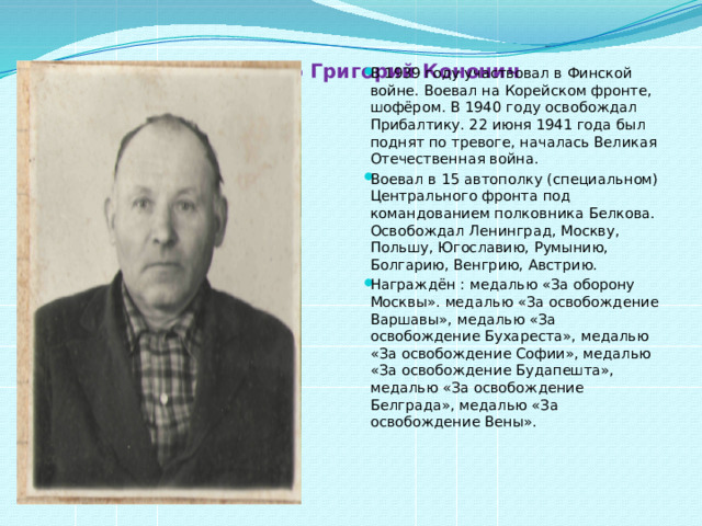 Попатенко Григорий Кононич   В 1939 году участвовал в Финской войне. Воевал на Корейском фронте, шофёром. В 1940 году освобождал Прибалтику. 22 июня 1941 года был поднят по тревоге, началась Великая Отечественная война. Воевал в 15 автополку (специальном) Центрального фронта под командованием полковника Белкова. Освобождал Ленинград, Москву, Польшу, Югославию, Румынию, Болгарию, Венгрию, Австрию. Награждён : медалью «За оборону Москвы». медалью «За освобождение Варшавы», медалью «За освобождение Бухареста», медалью «За освобождение Софии», медалью «За освобождение Будапешта», медалью «За освобождение Белграда», медалью «За освобождение Вены». 