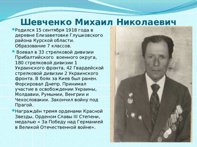 Шевченко Михаил Николаевич   Родился 15 сентября 1918 года в деревне Елизаветовке Глушковского района Курской области. Образование 7 классов.  Воевал в 33 стрелковой дивизии Прибалтийского военного округа, 180 стрелковой дивизии 1 Украинского фронта, 42 Гвардейской стрелковой дивизии 2 Украинского фронта. В боях за Киев был ранен. Форсировал Днепр. Принимал участие в освобождении Украины, Молдавии, Румынии, Венгрии и Чехословакии. Закончил войну под Прагой. Награждён тремя орденами Красной Звезды, Орденом Славы III Степени, медалью « За Победу над Германией в Великой Отечественной войне». 