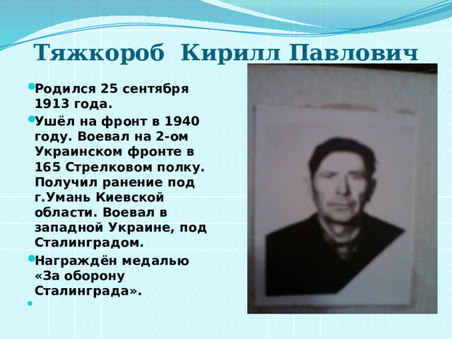 Тяжкороб Кирилл Павлович   Родился 25 сентября 1913 года. Ушёл на фронт в 1940 году. Воевал на 2-ом Украинском фронте в 165 Стрелковом полку. Получил ранение под г.Умань Киевской области. Воевал в западной Украине, под Сталинградом. Награждён медалью «За оборону Сталинграда».   