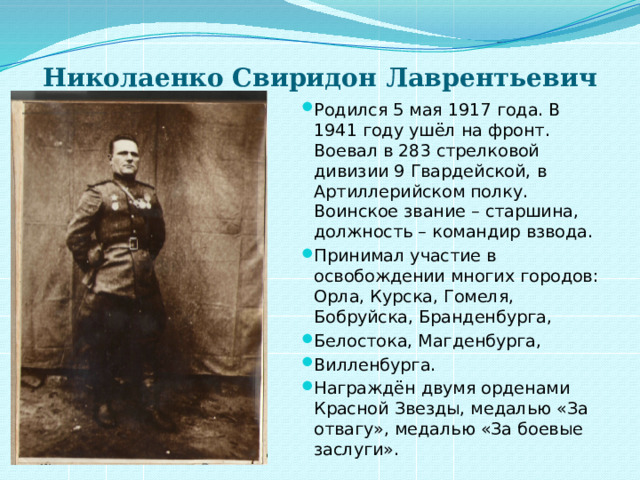 Николаенко Свиридон Лаврентьевич   Родился 5 мая 1917 года. В 1941 году ушёл на фронт. Воевал в 283 стрелковой дивизии 9 Гвардейской, в Артиллерийском полку. Воинское звание – старшина, должность – командир взвода. Принимал участие в освобождении многих городов: Орла, Курска, Гомеля, Бобруйска, Бранденбурга, Белостока, Магденбурга, Вилленбурга. Награждён двумя орденами Красной Звезды, медалью «За отвагу», медалью «За боевые заслуги». 