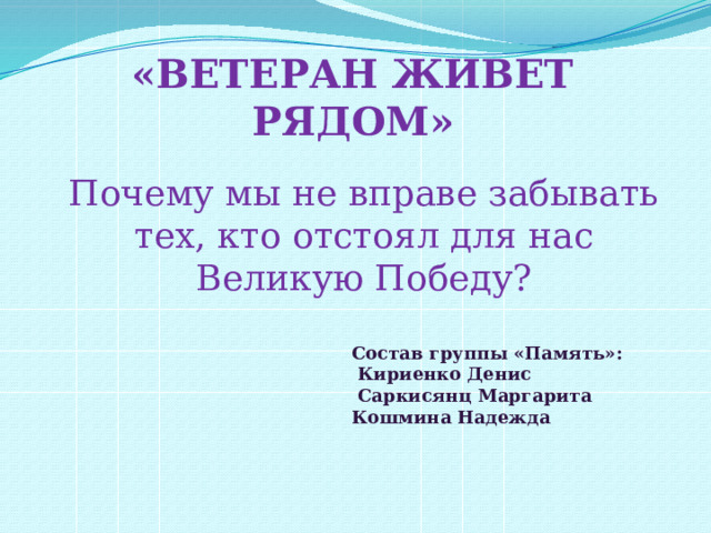 «ВЕТЕРАН ЖИВЕТ РЯДОМ» Почему мы не вправе забывать тех, кто отстоял для нас Великую Победу?  Состав группы «Память»:  Кириенко Денис  Саркисянц Маргарита Кошмина Надежда   