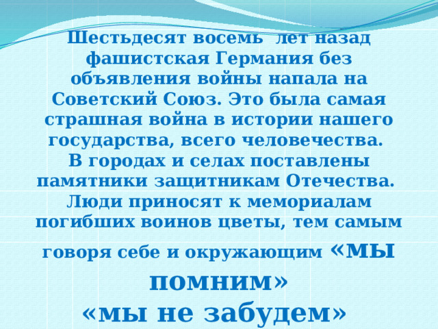 Шестьдесят восемь лет назад фашистская Германия без объявления войны напала на Советский Союз. Это была самая страшная война в истории нашего государства, всего человечества. В городах и селах поставлены памятники защитникам Отечества. Люди приносят к мемориалам погибших воинов цветы, тем самым говоря себе и окружающим «мы помним» «мы не забудем» «мы скорбим» 