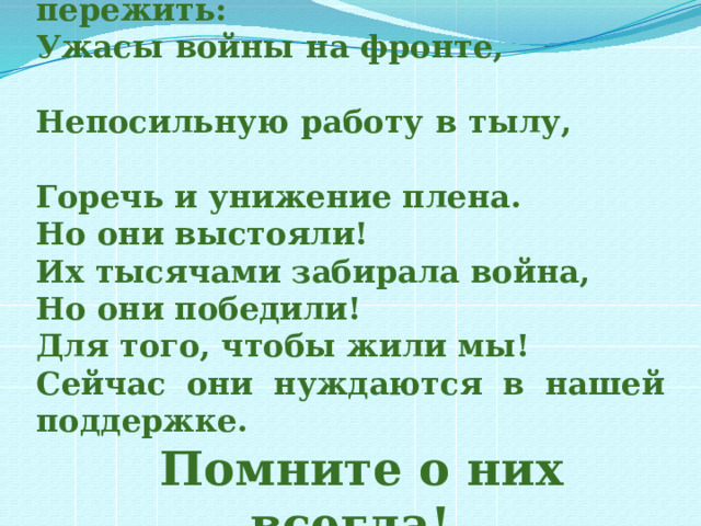Им так много пришлось пережить: Ужасы войны на фронте, Непосильную работу в тылу, Горечь и унижение плена. Но они выстояли! Их тысячами забирала война, Но они победили! Для того, чтобы жили мы! Сейчас они нуждаются в нашей поддержке.  Помните о них всегда! 