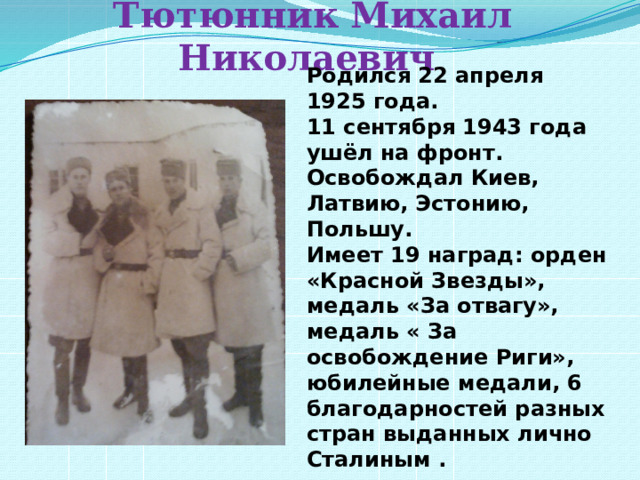 Тютюнник Михаил Николаевич Родился 22 апреля 1925 года. 11 сентября 1943 года ушёл на фронт. Освобождал Киев, Латвию, Эстонию, Польшу. Имеет 19 наград: орден «Красной Звезды», медаль «За отвагу», медаль « За освобождение Риги», юбилейные медали, 6 благодарностей разных стран выданных лично Сталиным . 