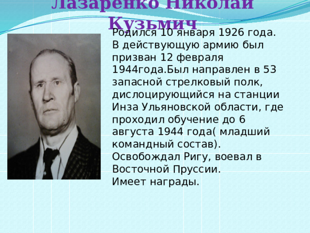Лазаренко Николай Кузьмич Родился 10 января 1926 года. В действующую армию был призван 12 февраля 1944года.Был направлен в 53 запасной стрелковый полк, дислоцирующийся на станции Инза Ульяновской области, где проходил обучение до 6 августа 1944 года( младший командный состав). Освобождал Ригу, воевал в Восточной Пруссии. Имеет награды. 