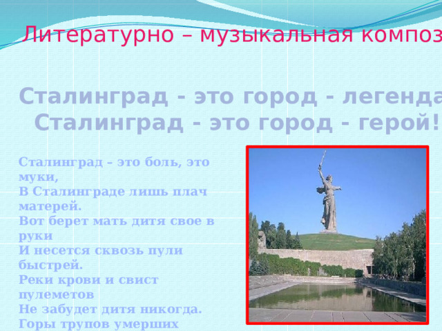 Литературно – музыкальная композиция: Сталинград - это город - легенда, Сталинград - это город - герой! Сталинград – это боль, это муки, В Сталинграде лишь плач матерей. Вот берет мать дитя свое в руки И несется сквозь пули быстрей. Реки крови и свист пулеметов Не забудет дитя никогда. Горы трупов умерших солдат Крики помощи, но в никуда. 