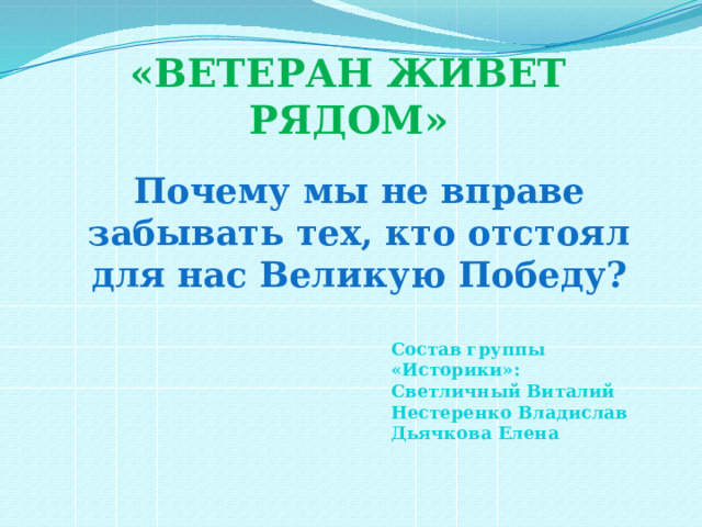 «ВЕТЕРАН ЖИВЕТ РЯДОМ» Почему мы не вправе забывать тех, кто отстоял для нас Великую Победу?  Состав группы «Историки»: Светличный Виталий Нестеренко Владислав Дьячкова Елена     