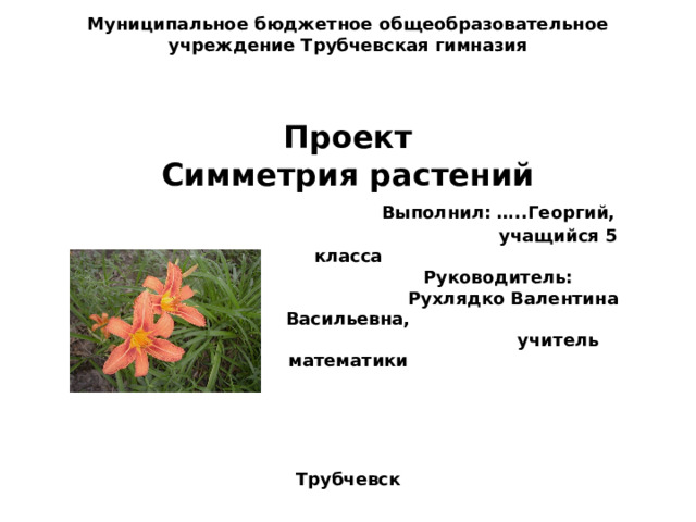 Муниципальное бюджетное общеобразовательное учреждение Трубчевская гимназия     Проект  Симметрия растений   Выполнил: …..Георгий,  учащийся 5 класса  Руководитель:  Рухлядко Валентина Васильевна,  учитель математики     Трубчевск   