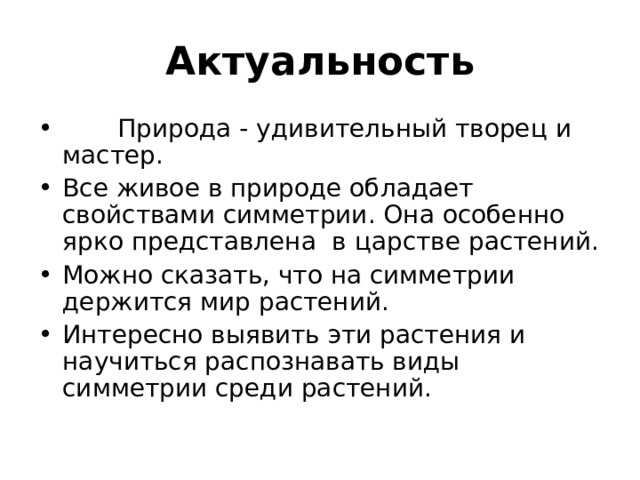 Актуальность     Природа - удивительный творец и мастер. Все живое в природе обладает свойствами симметрии. Она особенно ярко представлена  в царстве растений. Можно сказать, что на симметрии держится мир растений. Интересно выявить эти растения и научиться распознавать виды симметрии среди растений. 