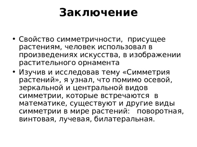 Заключение   Свойство симметричности, присущее растениям, человек использовал в произведениях искусства, в изображении растительного орнамента Изучив и исследовав тему «Симметрия растений», я узнал, что помимо осевой, зеркальной и центральной видов симметрии, которые встречаются в математике, существуют и другие виды симметрии в мире растений: поворотная, винтовая, лучевая, билатеральная. 