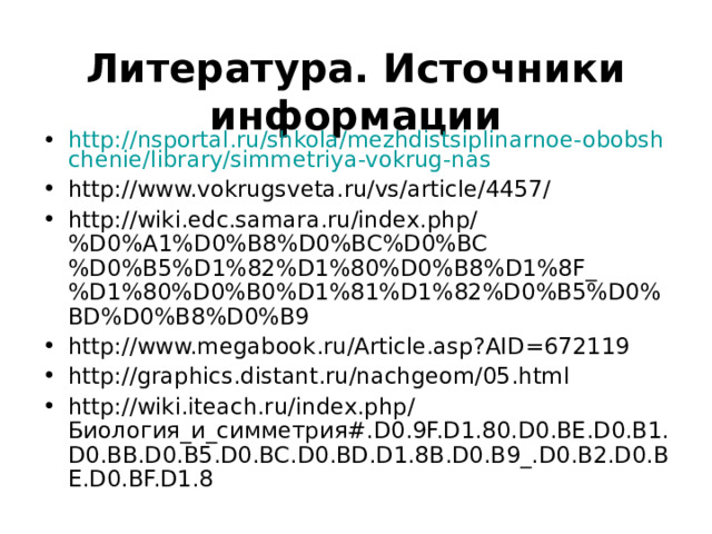 Литература. Источники информации  http://nsportal.ru/shkola/mezhdistsiplinarnoe-obobshchenie/library/simmetriya-vokrug-nas http://www.vokrugsveta.ru/vs/article/4457/ http://wiki.edc.samara.ru/index.php/%D0%A1%D0%B8%D0%BC%D0%BC%D0%B5%D1%82%D1%80%D0%B8%D1%8F_%D1%80%D0%B0%D1%81%D1%82%D0%B5%D0%BD%D0%B8%D0%B9 http://www.megabook.ru/Article.asp?AID=672119 http://graphics.distant.ru/nachgeom/05.html http://wiki.iteach.ru/index.php/Биология_и_симметрия#.D0.9F.D1.80.D0.BE.D0.B1.D0.BB.D0.B5.D0.BC.D0.BD.D1.8B.D0.B9_.D0.B2.D0.BE.D0.BF.D1.8 