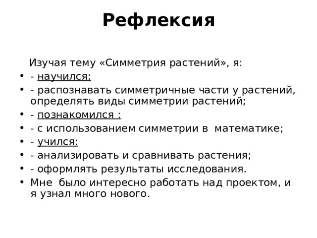 Рефлексия    Изучая тему «Симметрия растений», я: - научился: - распознавать симметричные части у растений, определять виды симметрии растений; - познакомился : - с использованием симметрии в математике; - учился: - анализировать и сравнивать растения; - оформлять результаты исследования. Мне было интересно работать над проектом, и я узнал много нового. 