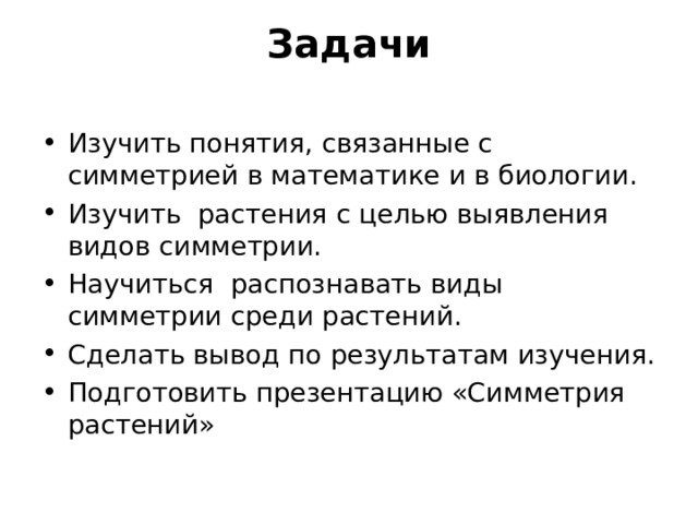Задачи   Изучить понятия, связанные с симметрией в математике и в биологии. Изучить растения с целью выявления видов симметрии. Научиться  распознавать виды симметрии среди растений. Сделать вывод по результатам изучения. Подготовить презентацию «Симметрия растений» 